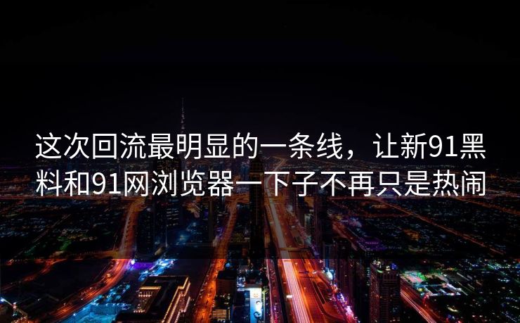 这次回流最明显的一条线，让新91黑料和91网浏览器一下子不再只是热闹